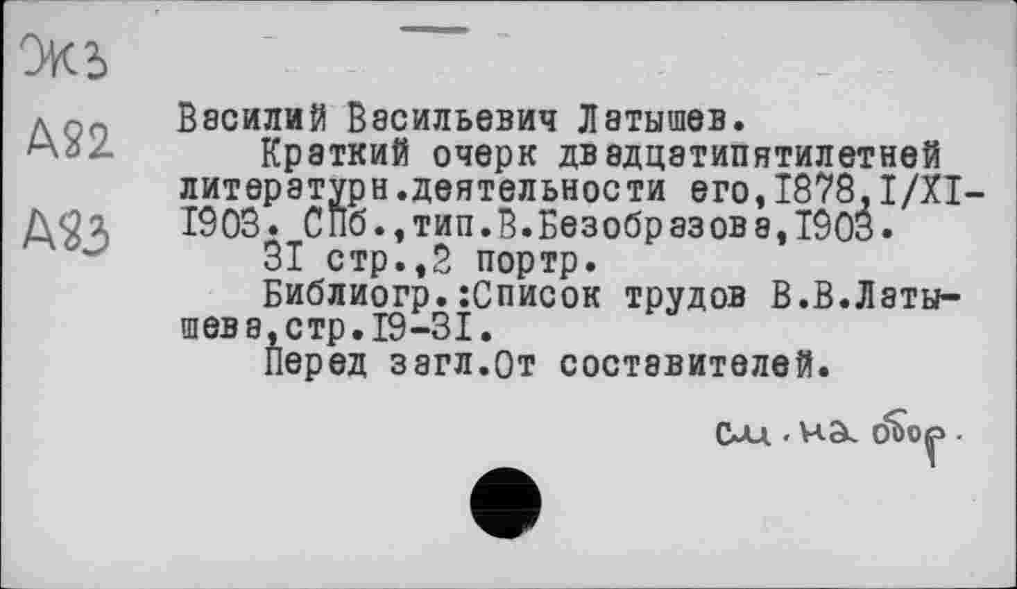 ﻿экь
дВасилий Васильевич Латышев.
м-':- Краткий очерк двадцатипятилетней литература.деятельности его,1878.I/XI-1903. СПб.,тип.В.Безобразова, 1903.
31 стр.,В портр.
Библиогр.:Список трудов В.В.Латышев а, стр. 19-31.
Перед загл.От составителей.
г
сид.. ча. оъо